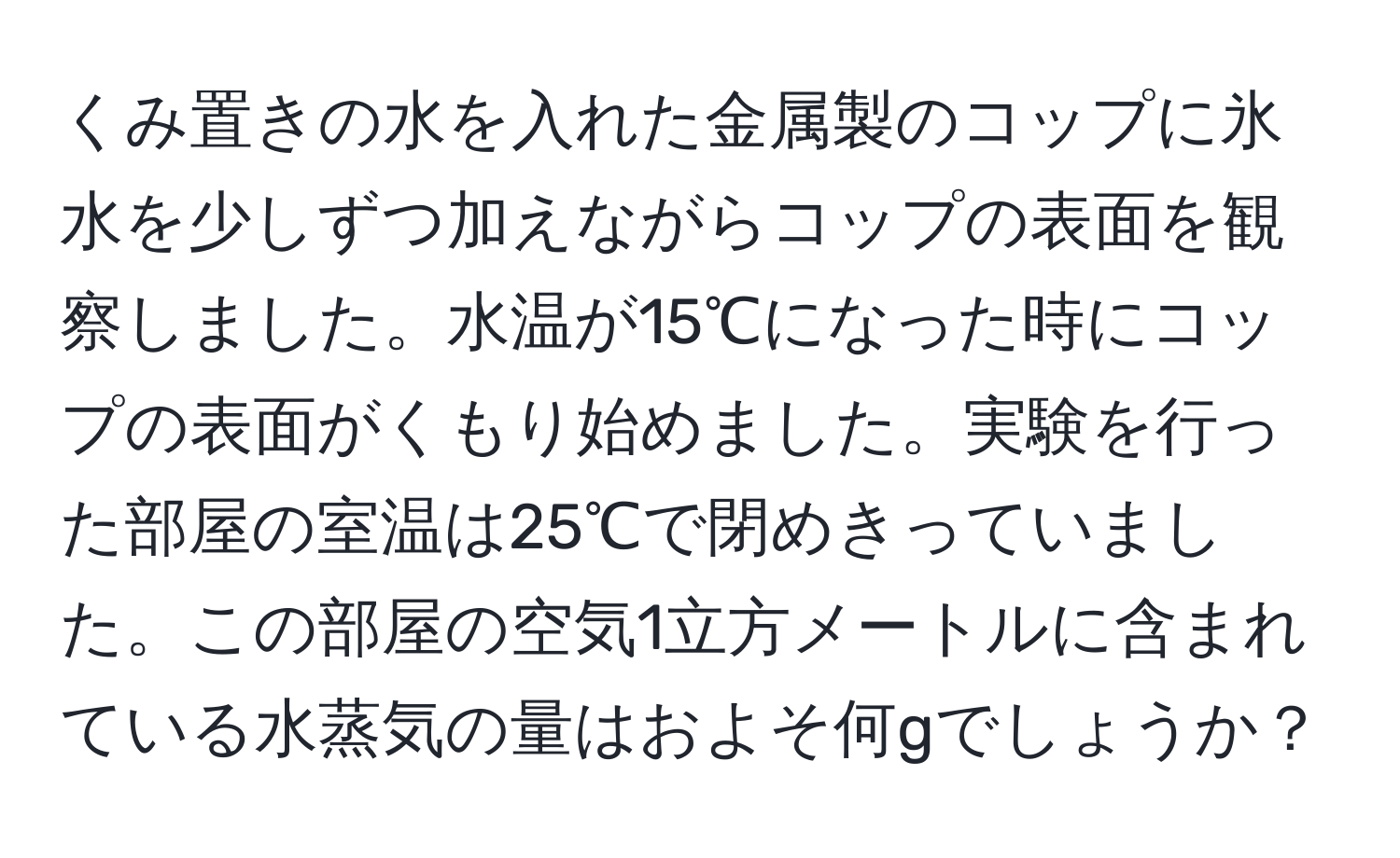 くみ置きの水を入れた金属製のコップに氷水を少しずつ加えながらコップの表面を観察しました。水温が15℃になった時にコップの表面がくもり始めました。実験を行った部屋の室温は25℃で閉めきっていました。この部屋の空気1立方メートルに含まれている水蒸気の量はおよそ何gでしょうか？