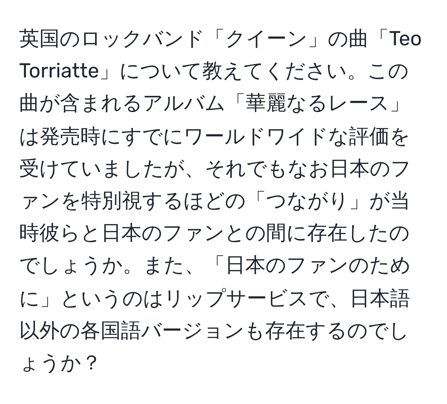 英国のロックバンド「クイーン」の曲「Teo Torriatte」について教えてください。この曲が含まれるアルバム「華麗なるレース」は発売時にすでにワールドワイドな評価を受けていましたが、それでもなお日本のファンを特別視するほどの「つながり」が当時彼らと日本のファンとの間に存在したのでしょうか。また、「日本のファンのために」というのはリップサービスで、日本語以外の各国語バージョンも存在するのでしょうか？