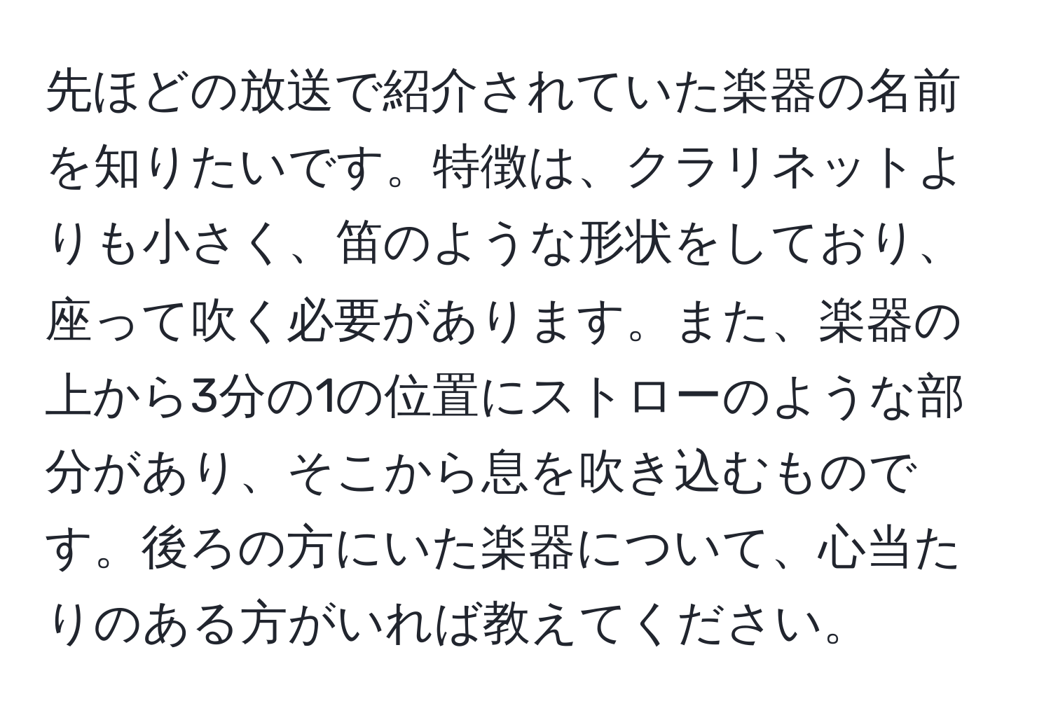 先ほどの放送で紹介されていた楽器の名前を知りたいです。特徴は、クラリネットよりも小さく、笛のような形状をしており、座って吹く必要があります。また、楽器の上から3分の1の位置にストローのような部分があり、そこから息を吹き込むものです。後ろの方にいた楽器について、心当たりのある方がいれば教えてください。