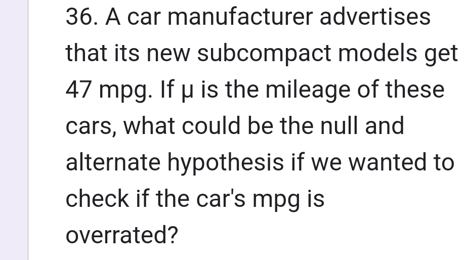 A car manufacturer advertises 
that its new subcompact models get
47 mpg. If μ is the mileage of these 
cars, what could be the null and 
alternate hypothesis if we wanted to 
check if the car's mpg is 
overrated?