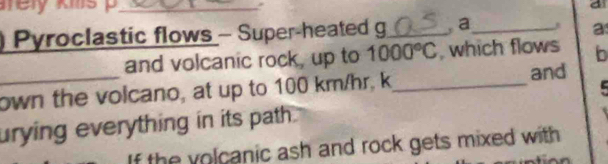 a 
) Pyroclastic flows - Super-heated g_ a_ 
a 
and volcanic rock, up to 1000°C , which flows b 
_own the volcano, at up to 100 km/hr, k_ 
and 
urying everything in its path . 
If the volcanic ash and rock gets mixed with