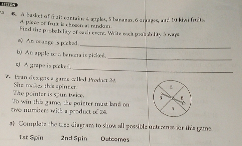 LISSON 
.S 6. A basket of fruit contains 4 apples, 5 bananas, 6 oranges, and 10 kiwi fruits. 
A piece of fruit is chosen at random. 
Find the probability of each event. Write each probability 3 ways. 
_ 
a) An orange is picked. 
_ 
b) An apple or a banana is picked. 
_ 
c) A grape is picked. 
7. Fran designs a game called Product 24. 
She makes this spinner: 3
The pointer is spun twice. 6 B 
To win this game, the pointer must land on 4
two numbers with a product of 24. 
a) Complete the tree diagram to show all possible outcomes for this game.
1st Spin 2nd Spin Outcomes