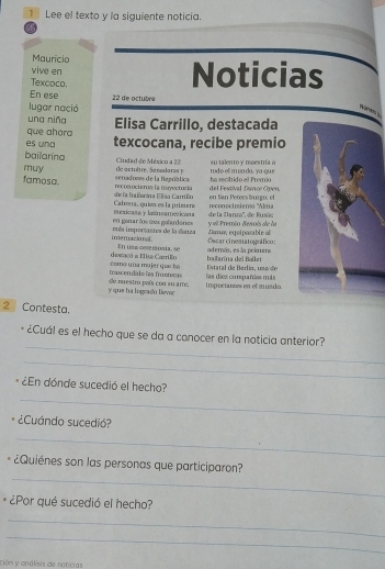 Lee el texto y la siguiente noticia. 
Maurício 
vive en Noticias 
Texcoco. 
En ese 
lugar nació 22 de octubre 
una niña 
que ahara Elisa Carrillo, destacada 
es una texcocana, recibe premio 
bailarina 
muy de actubre. Senadoras y Cudad de Mésico a 22 rod o el m un do, ya qu e su talento y maestría o 
famosa recog ociere La mayectoría senadonas de la Bagrbtica del Festival Disrçe Open ha recib ido el Premio 
Cahrera, quién es la primere de la ba ilanina Elisa Carrilãn reconocimiero 'Alma en San Peters burnx el 
en ganar los toes gañardenes eexicasa y lasncameticans de la Daroo'', do Rusiei 
i meracio nal . etás importantes de la darza y ell Premío Bevois de la 
Oscarcinematogáfco Zamm eguiposable a 
desaço a Misa Carrião En ue a cos e sia, se hailarína del Ballet además, es la primen 
Estaral de Berlín, usa de 
trascen dádolas frnteras como u na muje r qu he las diez compañáas más 
y que ha logrado llevac de nuestro país con mu arte. impoetanc en et muedo. 
2 Contesta. 
_ 
¿Cuál es el hecho que se da a conocer en la noticia anterior? 
_ 
_ 
¿En dónde sucedió el hecho? 
¿Cuándo sucedió? 
_ 
_ 
¿Quiénes son las personas que participaron? 
¿Por qué sucedió el hecho? 
_ 
_ 
ción y análisis de noticias