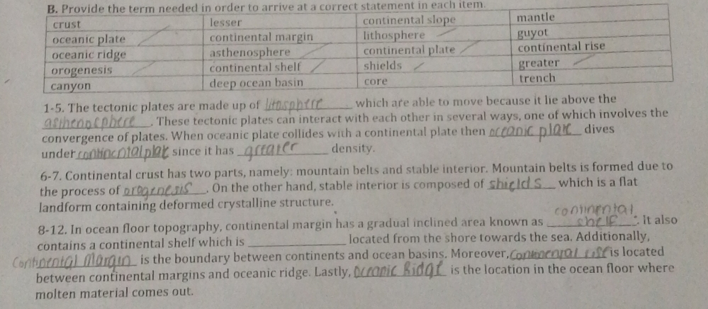 each item. 
1-5. The tectonic plates are made up of _which are able to move be 
_. These tectonic plates can interact with each other in several ways, one of which involves the 
convergence of plates. When oceanic plate collides with a continental plate then _dives 
under _since it has _density. 
6-7. Continental crust has two parts, namely: mountain belts and stable interior. Mountain belts is formed due to 
the process of _. On the other hand, stable interior is composed of _which is a flat 
landform containing deformed crystalline structure. 
8-12. In ocean floor topography, continental margin has a gradual inclined area known as _It also 
contains a continental shelf which is _located from the shore towards the sea. Additionally, 
_is the boundary between continents and ocean basins. Moreover,_ is located 
_between continental margins and oceanic ridge. Lastly, _is the location in the ocean floor where 
molten material comes out.