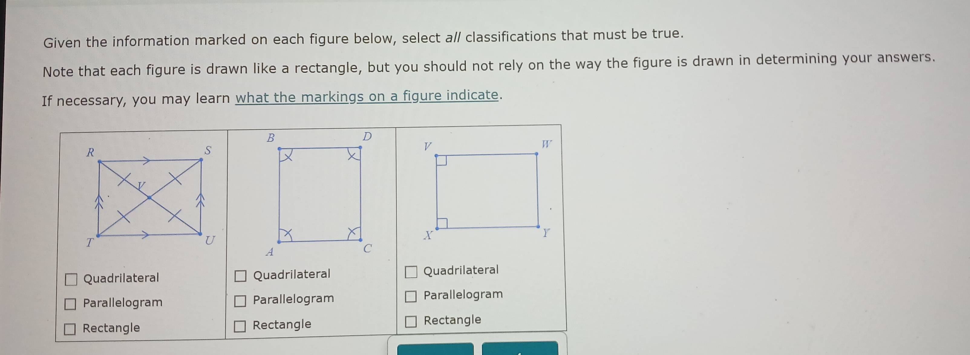 Given the information marked on each figure below, select a/ classifications that must be true.
Note that each figure is drawn like a rectangle, but you should not rely on the way the figure is drawn in determining your answers.
If necessary, you may learn what the markings on a figure indicate.
Quadrilateral Quadrilateral Quadrilateral
Parallelogram Parallelogram Parallelogram
Rectangle Rectangle
Rectangle