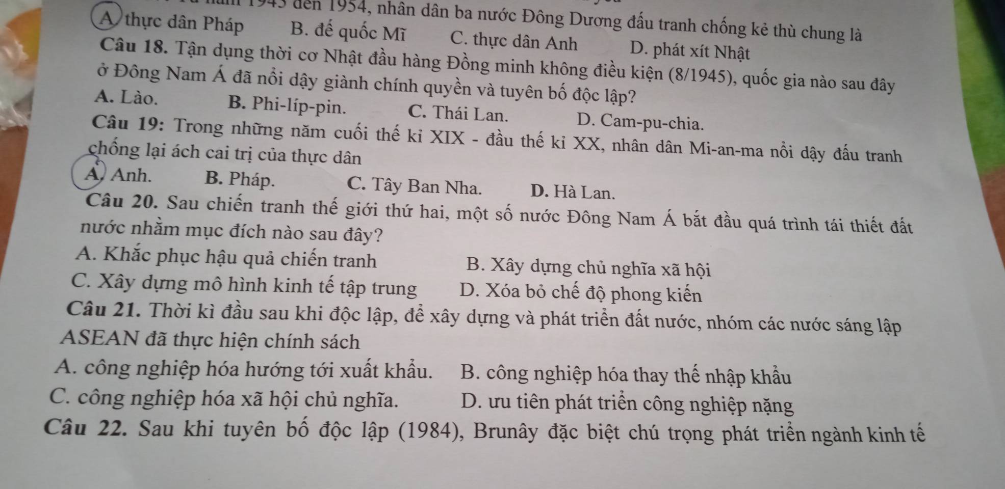 den 1954, nhân dân ba nước Đông Dương đấu tranh chống kẻ thù chung là
A thực dân Pháp B. đế quốc Mĩ C. thực dân Anh D. phát xít Nhật
Câu 18. Tận dụng thời cơ Nhật đầu hàng Đồng minh không điều kiện (8/1945), quốc gia nào sau đây
ở Đông Nam Á đã nổi dậy giành chính quyền và tuyên bố độc lập?
A. Lào. B. Phi-líp-pin. C. Thái Lan. D. Cam-pu-chia.
Câu 19: Trong những năm cuối thế kỉ XIX - đầu thế kỉ XX, nhân dân Mi-an-ma nổi dậy đấu tranh
chống lại ách cai trị của thực dân
A. Anh. B. Pháp. C. Tây Ban Nha. D. Hà Lan.
Câu 20. Sau chiến tranh thế giới thứ hai, một số nước Đông Nam Á bắt đầu quá trình tái thiết đất
nước nhằm mục đích nào sau đây?
A. Khắc phục hậu quả chiến tranh B. Xây dựng chủ nghĩa xã hội
C. Xây dựng mô hình kinh tế tập trung D. Xóa bỏ chế độ phong kiến
Câu 21. Thời kì đầu sau khi độc lập, để xây dựng và phát triển đất nước, nhóm các nước sáng lập
ASEAN đã thực hiện chính sách
A. công nghiệp hóa hướng tới xuất khẩu. B. công nghiệp hóa thay thế nhập khẩu
C. công nghiệp hóa xã hội chủ nghĩa. D. ưu tiên phát triển công nghiệp nặng
Câu 22. Sau khi tuyên bố độc lập (1984), Brunây đặc biệt chú trọng phát triển ngành kinh tế