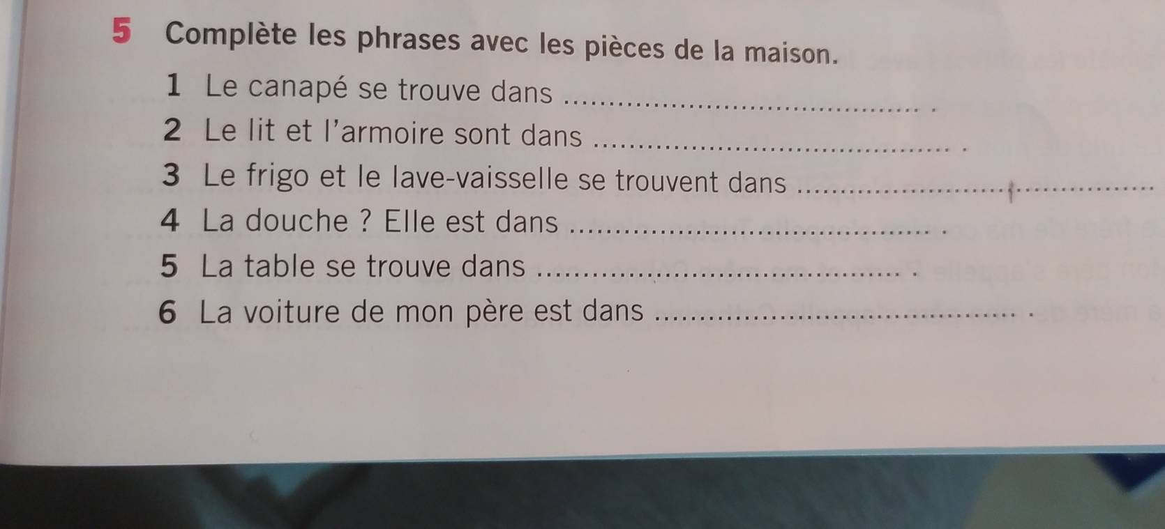 Complète les phrases avec les pièces de la maison. 
1 Le canapé se trouve dans_ 
2 Le lit et l’armoire sont dans_ 
3 Le frigo et le lave-vaisselle se trouvent dans_ 
4 La douche ? Elle est dans_ 
5 La table se trouve dans_ 
6 La voiture de mon père est dans_