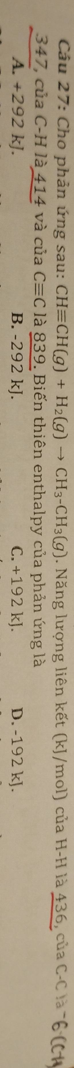 Cho phản ứng sau: CHequiv CH(g)+H_2(g)to CH_3-CH_3(g). Năng lượng liên kết (kJ/mol) của H-H là 436, của C-C là 76 (C
347, của C-H là 414 và của Cequiv C là 839. Biến thiên enthalpy của phản ứng là
A. +292 kJ. B. -292 kJ. C. +192 kJ. D. -192 kJ.