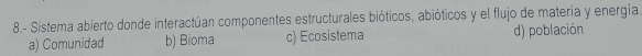 8.- Sistema abierto donde interactúan componentes estructurales bióticos, abióticos y el flujo de materia y energía
a) Comunidad b) Bioma c) Ecosistema d) población