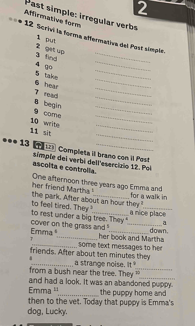 Past simple: irregular verbs 
Affirmative form 
12 Scrivi la forma affermativa del Pøst simple 
1 put 
_ 
2 get up 
3 find 
_ 
4 go 
_ 
_ 
5 take 
_ 
6 hear 
_ 
7 read 
8 begin 
_ 
9 come 
_ 
_ 
10 write 
_ 
11 sit 
.. 13123 Completa il brano con il Past 
simple dei verbi dell’esercizio 12. Poi 
ascolta e controlla. 
One afternoon three years ago Emma and 
her friend Martha ¹ for a walk in 
the park. After about an hour they^2
to feel tired. They ³_ a nice place 
to rest under a big tree. They⁴ 
a 
cover on the grass and _down. 
Emma6_ her book and Martha 
7 
_some text messages to her 
friends. After about ten minutes they 
8 
_ 
_a strange noise. It g 
_ 
from a bush near the tree. They ¹ 
and had a look. It was an abandoned puppy. 
Emma ¹¹_ the puppy home and 
then to the vet. Today that puppy is Emma's 
dog, Lucky.