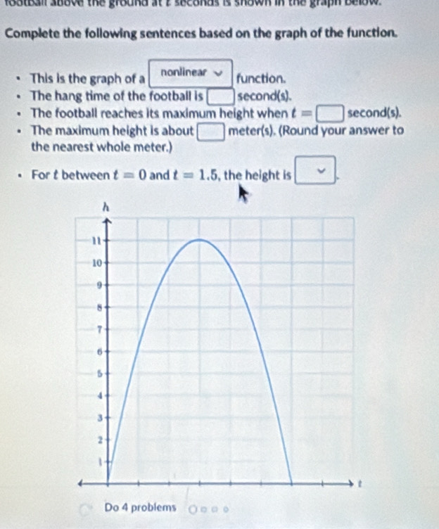 football above the ground at i seconds is shown in the graph below . 
Complete the following sentences based on the graph of the function. 
This is the graph of a nonlinear function. 
The hang time of the football is □ second (s). 
The football reaches its maximum height when t=□ second (s). 
The maximum height is about □ meter (s). (Round your answer to 
the nearest whole meter.) 
For t between t=0 and t=1.5 , the height is