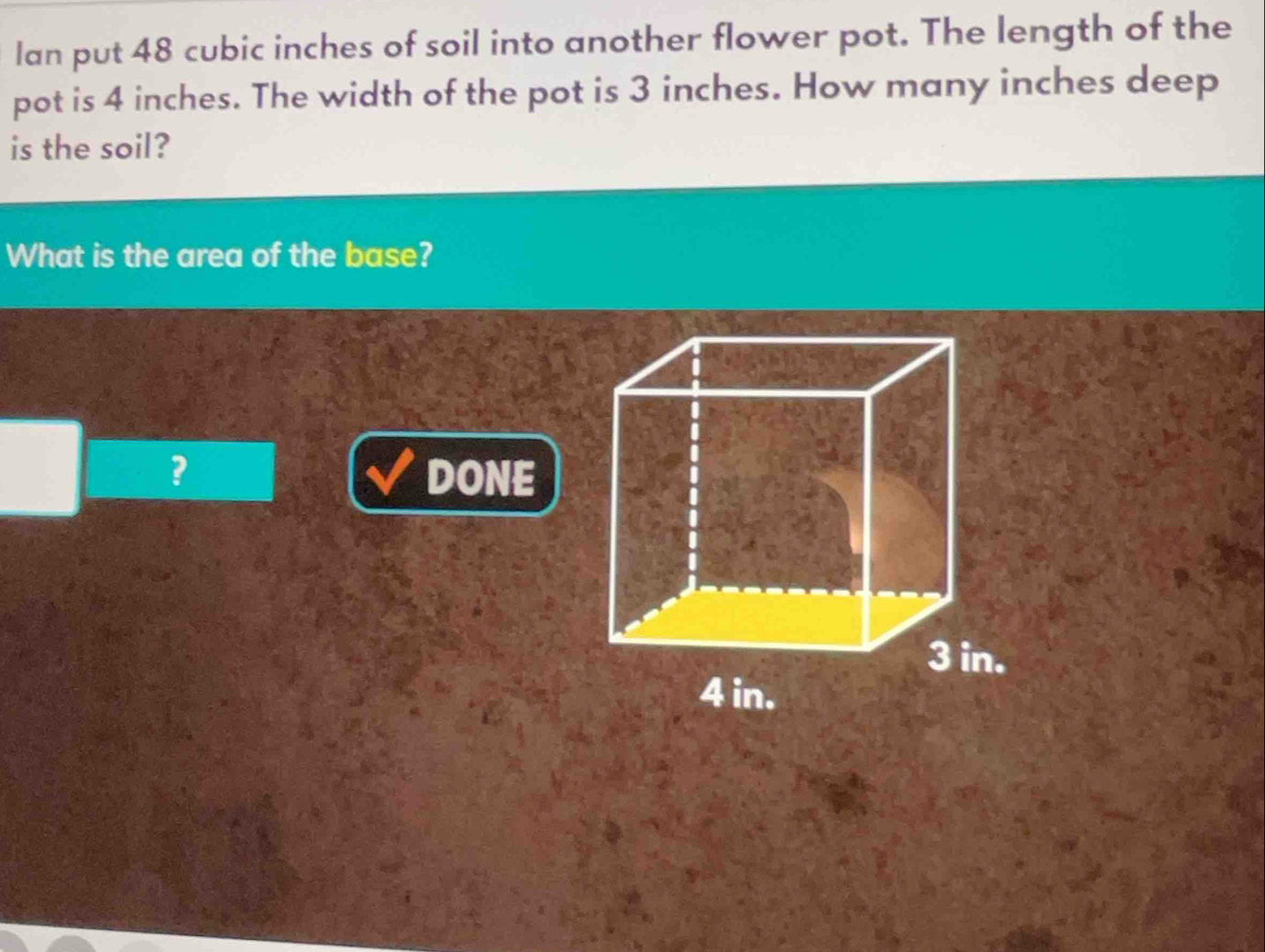 lan put 48 cubic inches of soil into another flower pot. The length of the 
pot is 4 inches. The width of the pot is 3 inches. How many inches deep 
is the soil? 
What is the area of the base? 
? DONE