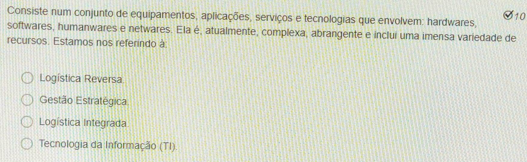 Consiste num conjunto de equipamentos, aplicações, serviços e tecnologias que envolvem: hardwares,
softwares, humanwares e netwares. Ela é, atualmente, complexa, abrangente e inclui uma imensa variedade de
recursos. Estamos nos referindo à:
Logística Reversa
Gestão Estratégica
Logística Integrada
Tecnologia da Informação (TI):