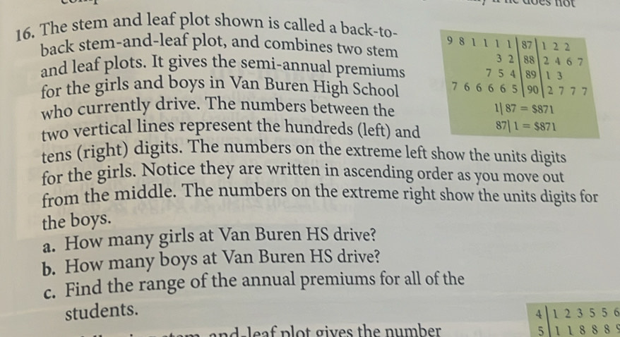 he does not 
16. The stem and leaf plot shown is called a back-to- 8 1 1 1 1 87 1 2 2
9
back stem-and-leaf plot, and combines two stem 3 2 88 2 4 6 7
and leaf plots. It gives the semi-annual premiums 5 4 89
7
for the girls and boys in Van Buren High School 6 5 66 5 90 beginarrayr 13 endarray
who currently drive. The numbers between the 1 87=$871
two vertical lines represent the hundreds (left) and
87|1=$871
tens (right) digits. The numbers on the extreme left show the units digits 
for the girls. Notice they are written in ascending order as you move out 
from the middle. The numbers on the extreme right show the units digits for 
the boys. 
a. How many girls at Van Buren HS drive? 
b. How many boys at Van Buren HS drive? 
c. Find the range of the annual premiums for all of the 
students. 
nd leaf plot gives the number .
beginarrayr 4|123556 5|118889endarray