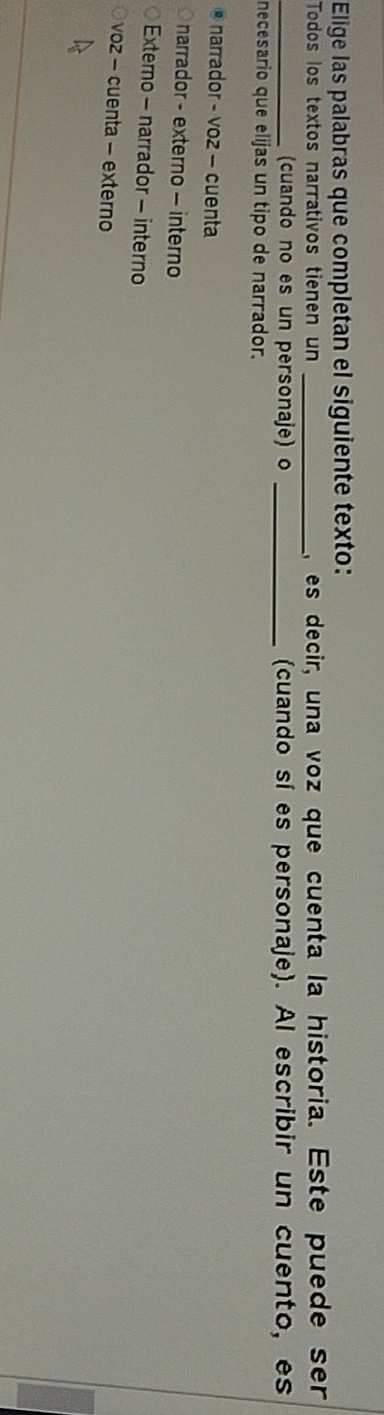 Elige las palabras que completan el siguiente texto:
Todos los textos narrativos tienen un _,es decir, una voz que cuenta la historia. Este puede ser
_(cuando no es un personaje) o _(cuando sí es personaje). Al escribir un cuento, es
necesario que elijas un tipo de narrador.
@ narrador - voz - cuenta
narrador - externo - interno
Externo - narrador - interno
voz - cuenta - externo