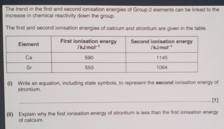 The trend in the first and second ionisation energies of Group 2 elements can be linked to the
increase in chemical reactivity down the group.
The first and second ionisation energies of calcium and strontium are given in the table.
(i) Write an equation, including state symbols, to represent the second ionisation energy of
strontium.
_[1]
(ii) Explain why the first ionisation energy of strontium is less than the first ionisation energy
of calcium.