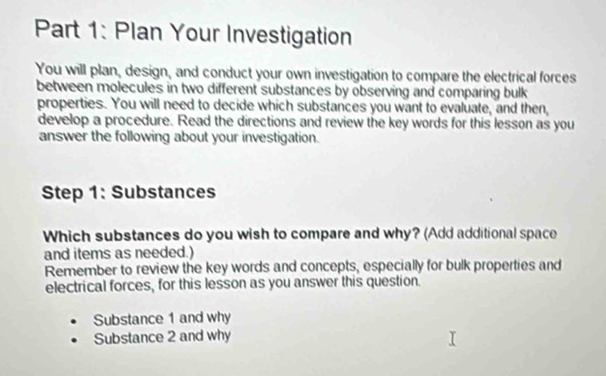 Plan Your Investigation 
You will plan, design, and conduct your own investigation to compare the electrical forces 
between molecules in two different substances by observing and comparing bulk 
properties. You will need to decide which substances you want to evaluate, and then, 
develop a procedure. Read the directions and review the key words for this lesson as you 
answer the following about your investigation. 
Step 1: Substances 
Which substances do you wish to compare and why? (Add additional space 
and items as needed.) 
Remember to review the key words and concepts, especially for bulk properties and 
electrical forces, for this lesson as you answer this question. 
Substance 1 and why 
Substance 2 and why