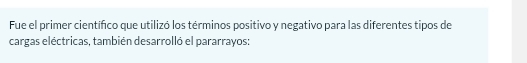 Fue el primer científico que utilizó los términos positivo y negativo para las diferentes tipos de 
cargas eléctricas, también desarrolló el pararrayos: