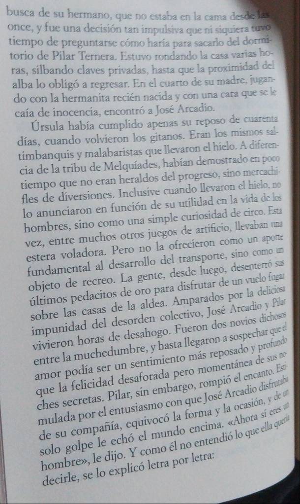 busca de su hermano, que no estaba en la cama desde las
once, y fue una decisión tan impulsiva que ni siquiera tuvo
tiempo de preguntarse cómo haría para sacarlo del dormi-
torio de Pilar Ternera. Estuvo rondando la casa varias ho-
ras, silbando claves privadas, hasta que la proximidad del
alba lo obligó a regresar. En el cuarto de su madre, jugan-
do con la hermanita recién nacida y con una cara que se le
caía de inocencia, encontró a José Arcadio.
Ursula había cumplido apenas su reposo de cuarenta
días, cuando volvieron los gitanos. Eran los mismos sal-
timbanquis y malabaristas que llevaron el hielo. A diferen-
cia de la tribu de Melquíades, habían demostrado en poco
tiempo que no eran heraldos del progreso, sino mercachi-
fles de diversiones. Inclusive cuando llevaron el hielo, no
lo anunciaron en función de su utilidad en la vida de los
hombres, sino como una simple curiosidad de circo. Esta
vez, entre muchos otros juegos de artificio, llevaban una
estera voladora. Pero no la ofrecieron como un aporte
fundamental al desarrollo del transporte, sino como un
objeto de recreo. La gente, desde luego, desenterró sus
últimos pedacitos de oro para disfrutar de un vuelo fugar
sobre las casas de la aldea. Amparados por la deliciosa
impunidad del desorden colectivo, José Arcadio y Pilar
vivieron horas de desahogo. Fueron dos novios dichosos
entre la muchedumbre, y hasta llegaron a sospechar quee
amor podía ser un sentimiento más reposado y profundo
que la felicidad desaforada pero momentánea de sus no
ches secretas. Pilar, sin embargo, rompió el encanto. Est
mulada por el entusiasmo con que José Arcadio disfrutab
de su compañía, equivocó la forma y la ocasión, y de u
solo golpe le echó el mundo encima. «Ahora sí eres u
hombre», le dijo. Y como él no entendió lo que ella quen
decirle, se lo explicó letra por letra: