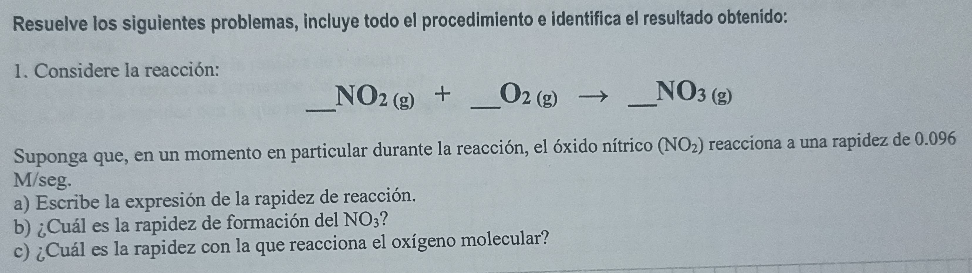 Resuelve los siguientes problemas, incluye todo el procedimiento e identifica el resultado obtenído: 
1. Considere la reacción: 
_ NO_2(g)+ _  O_2(g)to _ NO_3(g) _ 
Suponga que, en un momento en particular durante la reacción, el óxido nítrico (NO_2) reacciona a una rapidez de 0.096
M/seg. 
a) Escribe la expresión de la rapidez de reacción. 
b) ¿Cuál es la rapidez de formación del NO_3 7 
c) ¿Cuál es la rapidez con la que reacciona el oxígeno molecular?