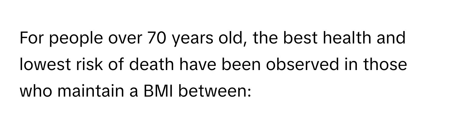 For people over 70 years old, the best health and lowest risk of death have been observed in those who maintain a BMI between: