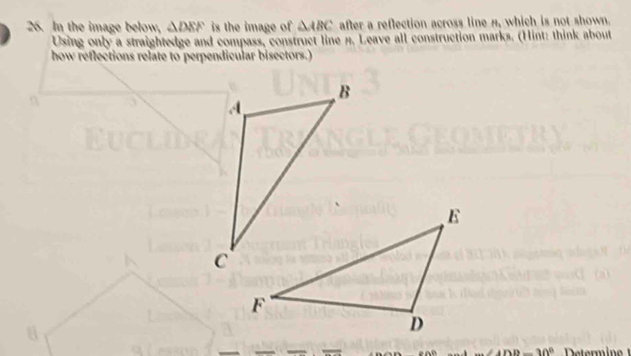 In the image below, △ DEF is the image of △ ABC after a reflection across line H_1 which is not shown.
Using only a straightedge and compass, construct line #. Leave all construction marks. (Hint: think about
how reflections relate to perpendicular bisectors.)
ADD=30° Determinet