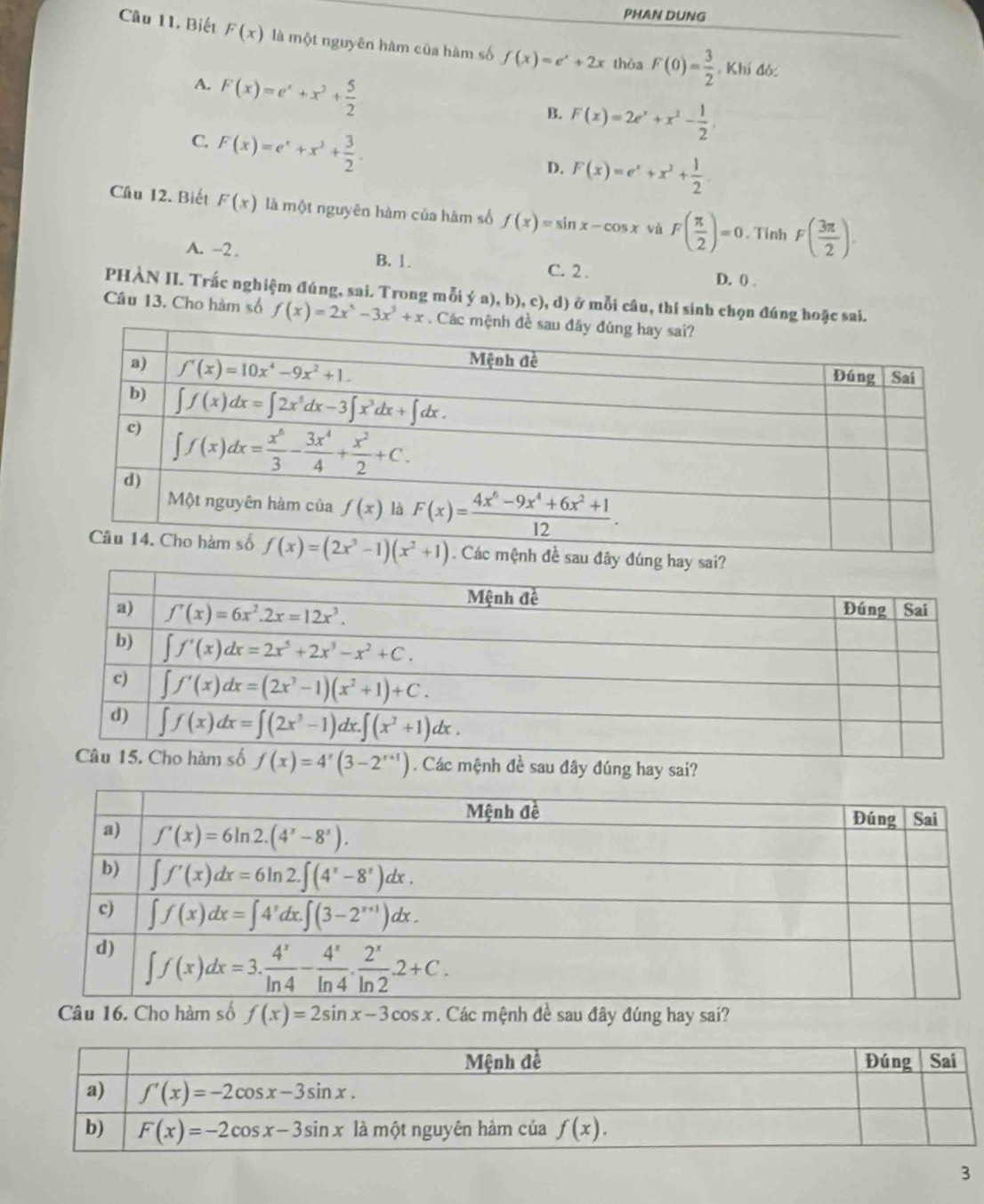 PHAN DUNG
Câu 11. Biết F(x) là một nguyên hàm của hàm số f(x)=e^x+2x thòa F(0)= 3/2 . Khí đó:
A. F(x)=e^x+x^2+ 5/2 
B. F(x)=2e^x+x^2- 1/2 
C. F(x)=e^x+x^2+ 3/2 .
D. F(x)=e^x+x^2+ 1/2 
Cầu 12. Biết F(x) là một nguyên hàm của hàm số f(x)=sin x-cos x vǎ F( π /2 )=0. Tính F( 3π /2 ).
A. -2 . B. 1.
C. 2 . D. 0 .
PHÀN II. Trắc nghiệm đúng, sai. Trong mỗi ý a), b), c), d) ở mỗi câu, thí sinh chọn đúng hoặc sai.
Câu 13. Cho hàm số f(x)=2x^5-3x^3+x. C
f(x)=4^x(3-2^(x+1)). Các mệnh đề sau đây đúng hay sai?
Câu 16. Cho hàm số f(x)=2sin x-3cos x. Các mệnh đề sau đây đúng hay sai?
3