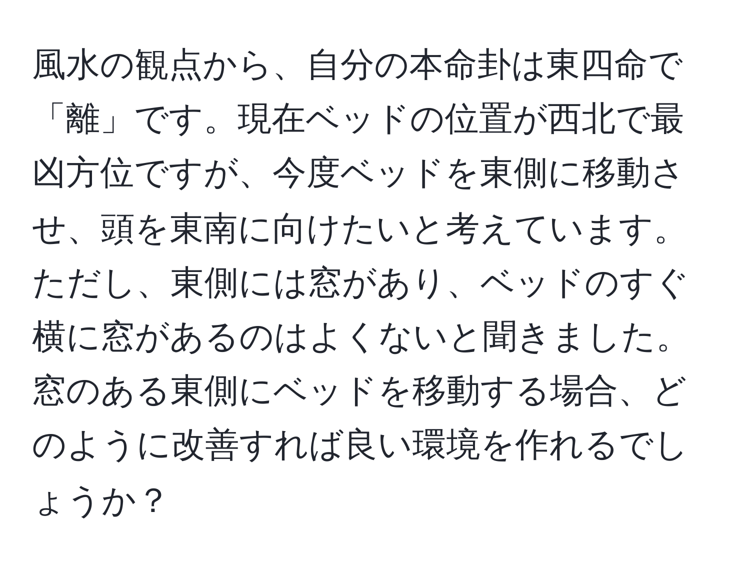 風水の観点から、自分の本命卦は東四命で「離」です。現在ベッドの位置が西北で最凶方位ですが、今度ベッドを東側に移動させ、頭を東南に向けたいと考えています。ただし、東側には窓があり、ベッドのすぐ横に窓があるのはよくないと聞きました。窓のある東側にベッドを移動する場合、どのように改善すれば良い環境を作れるでしょうか？