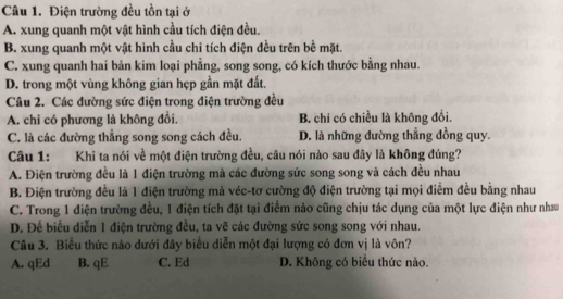 Điện trường đều tồn tại ở
A. xung quanh một vật hình cầu tích điện đều.
B. xung quanh một vật hình cầu chỉ tích điện đều trên bề mặt.
C. xung quanh hai bản kim loại phẳng, song song, có kích thước bằng nhau.
D. trong một vùng không gian hẹp gần mặt đất.
Câu 2. Các đường sức điện trong điện trường đều
A. chi có phương là không đổi. B. chi có chiều là không đổi.
C. là các đường thẳng song song cách đều. D. là những đường thẳng đồng quy.
Câu 1: Khi ta nói về một điện trường đều, câu nói nào sau đây là không đúng?
A. Điện trường đều là 1 điện trường mà các đường sức song song và cách đều nhau
B. Điện trường đều là 1 điện trường mả véc-tơ cường độ điện trường tại mọi điểm đều bằng nhau
C. Trong 1 điện trường đều, 1 điện tích đặt tại điểm nào cũng chịu tác dụng của một lực điện như nhau
D. Đế biểu diễn 1 điện trường đều, ta vẽ các đường sức song song với nhau.
Câu 3. Biểu thức nào dưới đây biểu diễn một đại lượng có đơn vị là vôn?
A. qEd B. qE C. Ed D. Không có biểu thức nào.