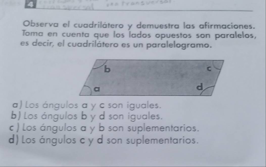 Observa el cuadrilátero y demuestra las afirmaciones.
Toma en cuenta que los lados opuestos son paralelos,
es decir, el cuadrilátero es un paralelogramo.
a) Los ángulos a y c son iguales.
b) Los ángulos b y d son iguales.
c ) Los ángulos a y b son suplementarios.
d) Los ángulos c y d son suplementarios.