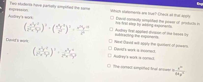 Eng
Two students have partially simplified the same Which statements are true? Check all that apply.
expression. David correctly simplified the power of products in
Audrey's work: his first step by adding exponents.
( (x^3y^(-2))/2^2x^(-5)y^3 )^3=( (x^8y^(-5))/2^2 )^3= (x^(24)y^(-15))/2^6  subtracting the exponents.
Audrey first applied division of like bases by
Next David will apply the quotient of powers.
David's work: David's work is incorrect
( (x^3y^(-2))/2^2x^(-5)y^3 )^3= (x^9y^(-6))/2^6x^(-15)y^9  Audrey's work is correct.
The correct simplified final answer is  x^(24)/64y^(15) .