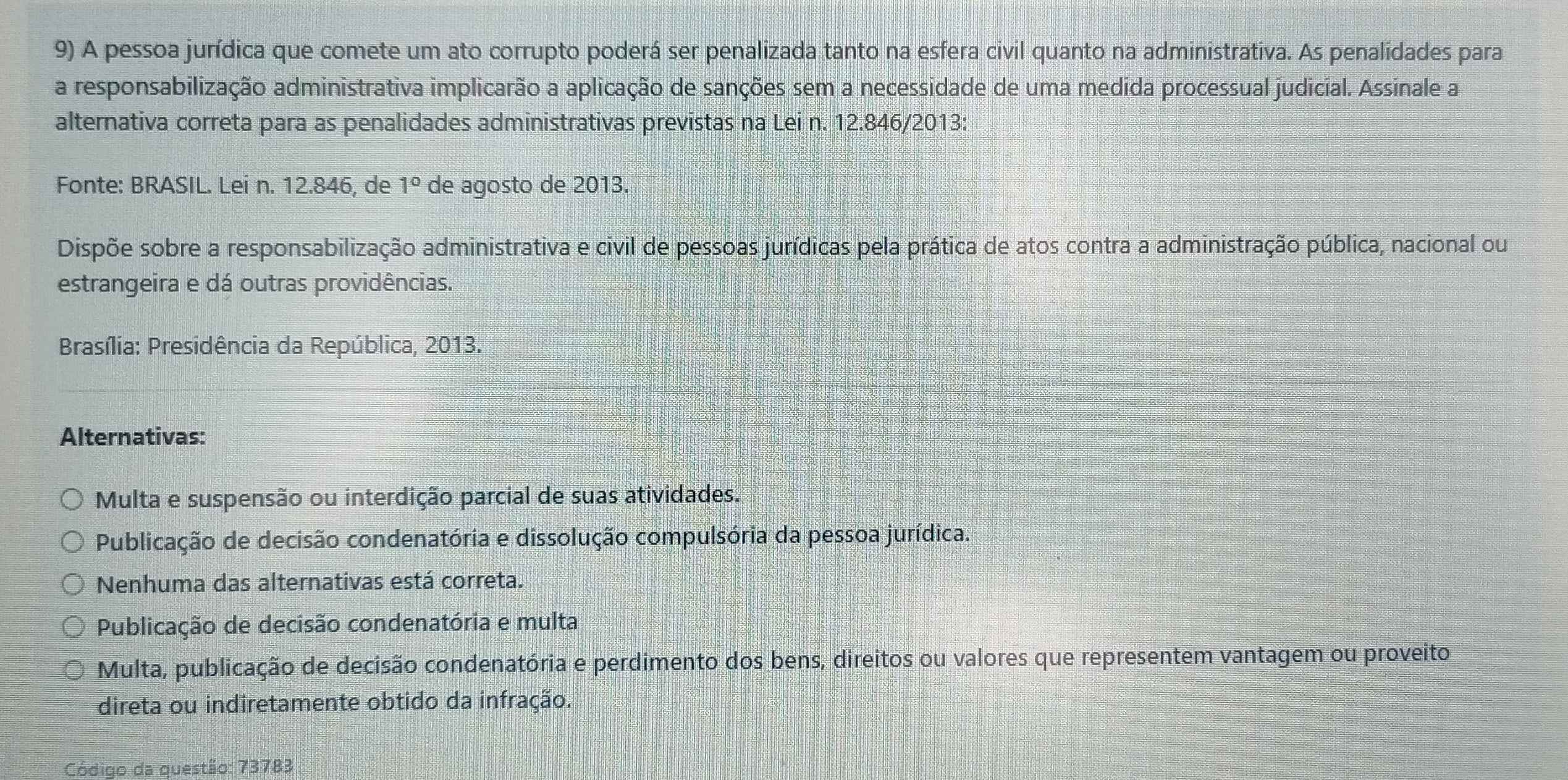 A pessoa jurídica que comete um ato corrupto poderá ser penalizada tanto na esfera civil quanto na administrativa. As penalidades para
a responsabilização administrativa implicarão a aplicação de sanções sem a necessidade de uma medida processual judicial. Assinale a
alternativa correta para as penalidades administrativas previstas na Lei n. 12.846 /2013:
Fonte: BRASIL. Lei n. 12.846, de 1° de agosto de 2013.
Dispõe sobre a responsabilização administrativa e civil de pessoas jurídicas pela prática de atos contra a administração pública, nacional ou
estrangeira e dá outras providências.
Brasília: Presidência da República, 2013.
Alternativas:
Multa e suspensão ou interdição parcial de suas atividades.
Publicação de decisão condenatória e dissolução compulsória da pessoa jurídica.
Nenhuma das alternativas está correta.
Publicação de decisão condenatória e multa
Multa, publicação de decisão condenatória e perdimento dos bens, direitos ou valores que representem vantagem ou proveito
direta ou indiretamente obtido da infração.
ódigo da questão: 73783