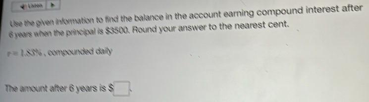 Listen 
Use the given information to find the balance in the account earning compound interest after
6 years when the principal is $3500. Round your answer to the nearest cent.
r=1.88% , compounded daily . 
The amount after 6 years is $□.