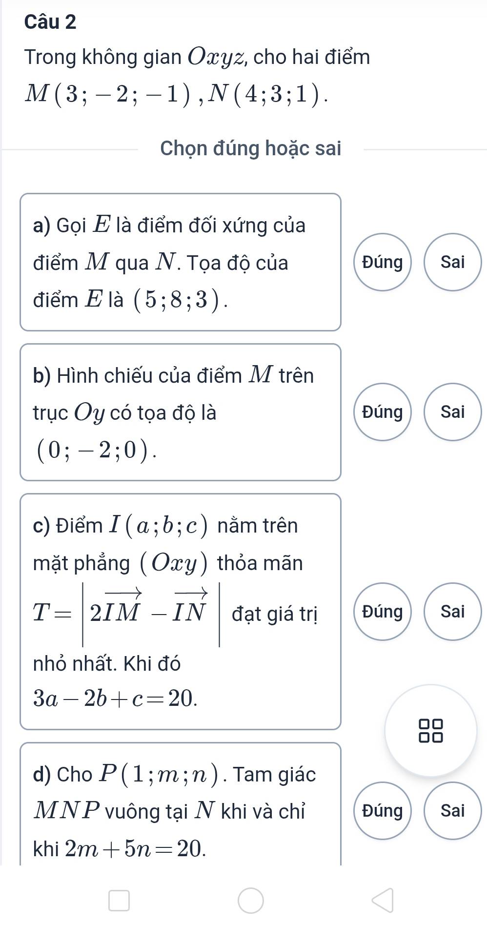 Trong không gian Oxyz, cho hai điểm
M(3;-2;-1), N(4;3;1). 
Chọn đúng hoặc sai
a) Gọi E là điểm đối xứng của
điểm M qua N. Tọa độ của Đúng Sai
điểm E là (5;8;3). 
b) Hình chiếu của điểm M trên
trục Oy có tọa độ là Đúng Sai
(0;-2;0). 
c) Điểm I(a;b;c) nằm trên
mặt phẳng (Oxy) thỏa mãn
T=|2vector IM-vector IN| đạt giá trị Đúng Sai
nhỏ nhất. Khi đó
3a-2b+c=20. 
d) Cho P(1;m;n). Tam giác
MNP vuông tại N khi và chỉ Đúng Sai
khi 2m+5n=20.