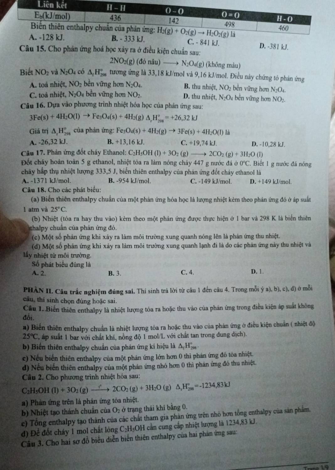 B. - 333 kJ. C. - 841 kJ. D. -381 kJ.
Câu 15. Cho phản ứng hoá học xảy ra ở điều kiện chuẩn sau:
2NO_2(g) (donhat au) N_2O_4(g) (không màu)
Biết NO_2 và N_2O_4 có △ _fH_(298)° tương ứng là 33,18 kJ/mol và 9,16 kJ/mol. Điều này chứng tỏ phản ứng
A. toà nhiệt, NO_2 bền vững hơn N_2O_4. B. thu nhiệt, NO_2 bền vững hơn N_2O_4.
C. toả nhiệt, N_2O_4 bền vững hơn NO_2. D. thu nhiệt, N_2O 4 bền vững hơn NO_2.
Câu 16. Dựa vào phương trình nhiệt hóa học của phản ứng sau:
3Fe(s)+4H_2O(l)to Fe_3O_4(s)+4H_2 (g) △ _rH_(298)°=+26,32kJ
Giá trị △ _rH_(298)° ủa phản ứng: Fe3 O_4(s)+4H_2(g)to 3Fe(s)+4H_2O(l)li
A. -26,32 kJ. B. +13,16 kJ. C. +19 ,74 kJ. D. -10,28 kJ.
Câu 17. Phản ứng đốt cháy Ethanol: C_2H_5OH(l)+3O_2(g)_  2CO_2(g)+3H_2O (1)
Đốt chảy hoàn toàn 5 g ethanol, nhiệt tỏa ra làm nóng chảy 447 g nước đá dot sigma 0^oC. Biết 1 g nước đá nóng
chảy hấp thụ nhiệt lượng 333,5 J, biến thiên enthalpy của phản ứng đốt cháy ethanol là
A. -1371 kJ/mol. B. -954 kJ/mol. C. -149 kJ/mol. D. +149 kJ/mol.
Câu 18. Cho các phát biểu:
(a) Biến thiên enthalpy chuẩn của một phản ứng hóa học là lượng nhiệt kèm theo phản ứng đó ở áp suất
l atm và 25°C.
(b) Nhiệt (tỏa ra hay thu vào) kèm theo một phản ứng được thực hiện ở 1 bar và 298 K là biển thiên
thalpy chuẩn của phản ứng đó.
(c) Một số phản ứng khi xảy ra làm môi trường xung quanh nóng lên là phản ứng thu nhiệt.
(d) Một số phản ứng khi xảy ra làm môi trường xung quanh lạnh đi là do các phản ứng này thu nhiệt và
lấy nhiệt từ môi trường.
Số phát biểu đúng là
A. 2. B. 3. C. 4. D. 1.
PHÀN II. Câu trắc nghiệm đúng sai. Thí sinh trả lời từ câu 1 đến câu 4. Trong mỗi ý a), b), c), d) ở mỗi
câu, thí sinh chọn đúng hoặc sai.
Cầu 1..Biến thiên enthalpy là nhiệt lượng tỏa ra hoặc thu vào của phản ứng trong điều kiện áp suất không
đồi.
a) Biến thiên enthalpy chuẩn là nhiệt lượng tỏa ra hoặc thu vào của phản ứng ở điều kiện chuẩn ( nhiệt độ
25°C , áp suất 1 bar với chất khí, nồng độ 1 mol/L với chất tan trong dung dịch).
b) Biến thiên enthalpy chuẩn của phản ứng kí hiệu là △ _fH_(298)°.
c) Nếu biến thiên enthalpy của một phản ứng lớn hơn 0 thì phản ứng đó tỏa nhiệt.
d) Nếu biến thiên enthalpy của một phản ứng nhỏ hơn 0 thì phản ứng đó thu nhiệt.
Câu 2. Cho phương trình nhiệt hóa sau:
C_2H_5OH(l)+3O_2(g)xrightarrow f2CO_2(g)+3H_2O (g) △ _rH_(298)°=-1234,83kJ
a) Phản ứng trên là phản ứng tỏa nhiệt.
b) Nhiệt tạo thành chuẩn của O_2 ở trạng thái khí bằng 0.
c) Tổng enthalpy tạo thành của các chất tham gia phản ứng trên nhỏ hơn tổng enthalpy của sản phẩm.
d) Đề đốt cháy 1 mol chất lỏng C_2H_5OH cần cung cấp nhiệt lượng là 1234,83 kJ.
Câu 3. Cho hai sơ đồ biểu diễn biến thiên enthalpy của hai phản ứng sau: