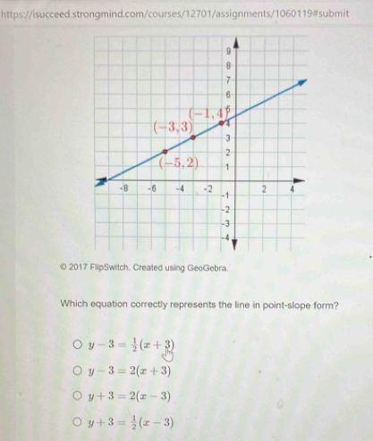 2017 FlipSwitch. Created using GeoGebra.
Which equation correctly represents the line in point-slope form?
y-3= 1/2 (x+3)
y-3=2(x+3)
y+3=2(x-3)
y+3= 1/2 (x-3)