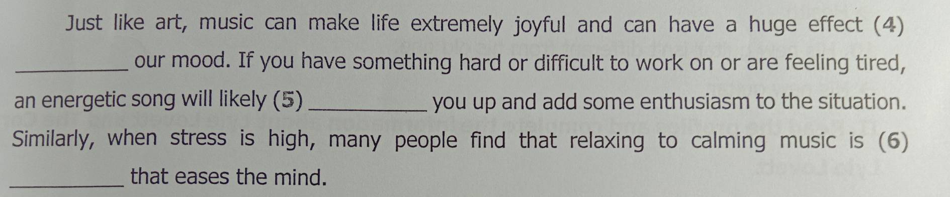 Just like art, music can make life extremely joyful and can have a huge effect (4) 
_our mood. If you have something hard or difficult to work on or are feeling tired, 
an energetic song will likely (5) _you up and add some enthusiasm to the situation. 
Similarly, when stress is high, many people find that relaxing to calming music is (6) 
_that eases the mind.