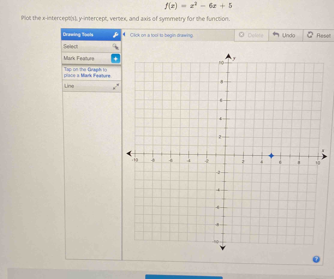 f(x)=x^2-6x+5
Plot the x-intercept(s), y-intercept, vertex, and axis of symmetry for the function. 
Drawing Tools Click on a tool to begin drawing. Delete Undo Reset 
Select 
Mark Feature 
Tap on the Graph to 
place a Mark Feature. 
Line