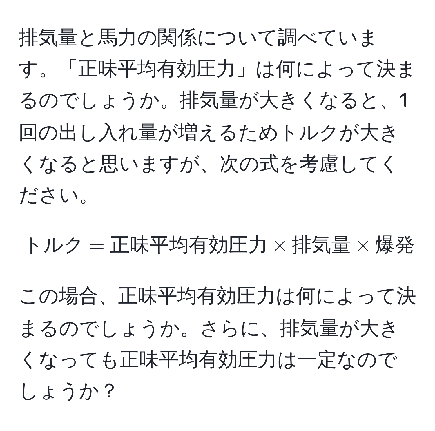 排気量と馬力の関係について調べています。「正味平均有効圧力」は何によって決まるのでしょうか。排気量が大きくなると、1回の出し入れ量が増えるためトルクが大きくなると思いますが、次の式を考慮してください。

[
トルク = 正味平均有効圧力 * 排気量 * 爆発回数/2π
]

この場合、正味平均有効圧力は何によって決まるのでしょうか。さらに、排気量が大きくなっても正味平均有効圧力は一定なのでしょうか？