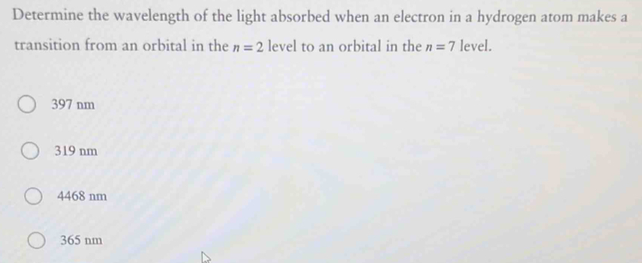 Determine the wavelength of the light absorbed when an electron in a hydrogen atom makes a
transition from an orbital in the n=2 level to an orbital in the n=7 level.
397 nm
319 nm
4468 nm
365 nm