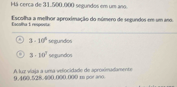 Há cerca de 31.500.000 segundos em um ano.
Escolha a melhor aproximação do número de segundos em um ano.
Escolha 1 resposta:
A 3· 10^6 segundos
B 3· 10^7 segundos
A luz viaja a uma velocidade de aproximadamente
9.460.528.400.000.000 m por ano.