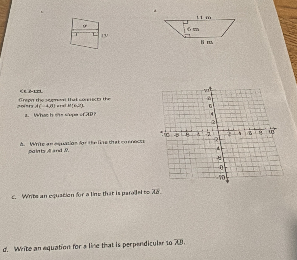 9' 
13' 
CL 2-121 
Graph the segment that connects the 
points A(-4,8) and B(6,3). 
a. What is the slope of overline AB ? 
b. Write an equation for the line that connects 
points A and B. 
c. Write an equation for a line that is parallel to overline AB. 
d. Write an equation for a line that is perpendicular to overline AB.