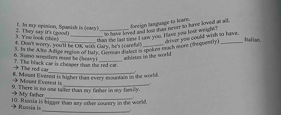 In my opinion, Spanish is (easy)_ 
foreign language to learn. 
2. They say it's (good) 
to have loved and lost than never to have loved at all. 
3. You look (thin)_ 
than the last time I saw you. Have you lost weight? 
driver you could wish to have. 
4. Don't worry, you'll be OK with Gary, he's (careful) 
5. In the Alto Adige region of Italy, German dialect is spoken much more (frequently) _Italian. 
6. Sumo wrestlers must be (heavy) athletes in the world 
7. The black car is cheaper than the red car. 
→ The red car 
_. 
8. Mount Everest is higher than every mountain in the world. 
→ Mount Everest is 
_. 
9. There is no one taller than my father in my family. 
→My father 
_. 
10. Russia is bigger than any other country in the world. 
Russia is 
_.