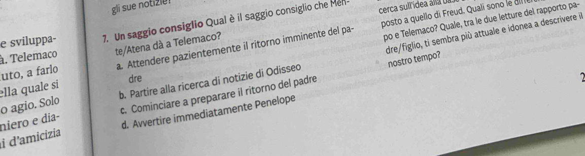 gli sue notizle!
po e Telemaco? Quale, tra le due letture del rapporto pa-
e sviluppa- 7. Un saggio consiglio Qual è il saggio consiglio che Mell cerca sull'idea alla ba so
dre/figlio, ti sembra più attuale e idonea a descrivere il
a. Attendere pazientemente il ritorno imminente del pa- posto a quello di Freud. Quali sono le d
à. Telemaco
te/Atena dà a Telemaco?
uto, a farl
dre 2
b. Partire alla ricerca di notizie di Odisseo
c. Cominciare a preparare il ritorno del padre nostro tempo?
ella quale si
o agio. Solo
i d'amicizia d. Avvertire immediatamente Penelope
niero e dia-