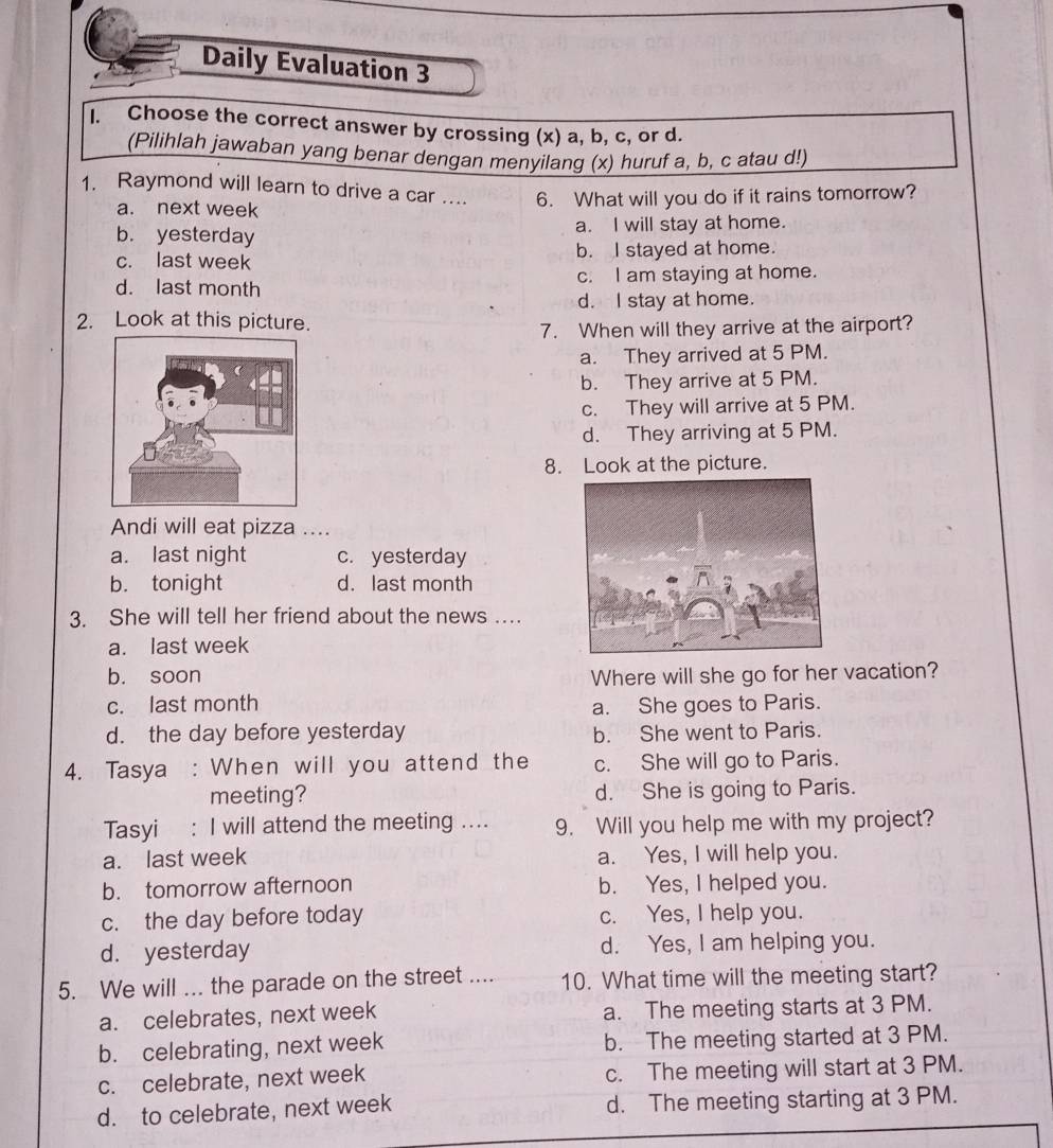 Daily Evaluation 3
I. Choose the correct answer by crossing (x) a, b, c, or d.
(Pilihlah jawaban yang benar dengan menyilang (x) huruf a, b, c atau d!)
1. Raymond will learn to drive a car .... 6. What will you do if it rains tomorrow?
a. next week
b. yesterday a. I will stay at home.
c. last week b. I stayed at home.
d. last month c. I am staying at home.
d. I stay at home.
2. Look at this picture.
7. When will they arrive at the airport?
a. They arrived at 5 PM.
b. They arrive at 5 PM.
c. They will arrive at 5 PM.
d. They arriving at 5 PM.
8. Look at the picture.
Andi will eat pizza ...
a. last night c. yesterday
b. tonight d. last month
3. She will tell her friend about the news …
a. last week
b. soon Where will she go for her vacation?
c. last month a. She goes to Paris.
d. the day before yesterday b. She went to Paris.
4. Tasya : When will you attend the c. She will go to Paris.
meeting? d. She is going to Paris.
Tasyi : I will attend the meeting .... 9. Will you help me with my project?
a. last week a. Yes, I will help you.
b. tomorrow afternoon b. Yes, I helped you.
c. the day before today c. Yes, I help you.
d. yesterday d. Yes, I am helping you.
5. We will ... the parade on the street .... 10. What time will the meeting start?
a. celebrates, next week a. The meeting starts at 3 PM.
b. celebrating, next week b. The meeting started at 3 PM.
c. celebrate, next week c. The meeting will start at 3 PM.
d. to celebrate, next week d. The meeting starting at 3 PM.