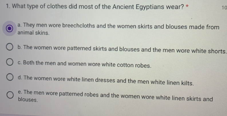 What type of clothes did most of the Ancient Egyptians wear? * 10
a. They men wore breechcloths and the women skirts and blouses made from
animal skins.
b. The women wore patterned skirts and blouses and the men wore white shorts.
c. Both the men and women wore white cotton robes.
d. The women wore white linen dresses and the men white linen kilts.
e. The men wore patterned robes and the women wore white linen skirts and
blouses.