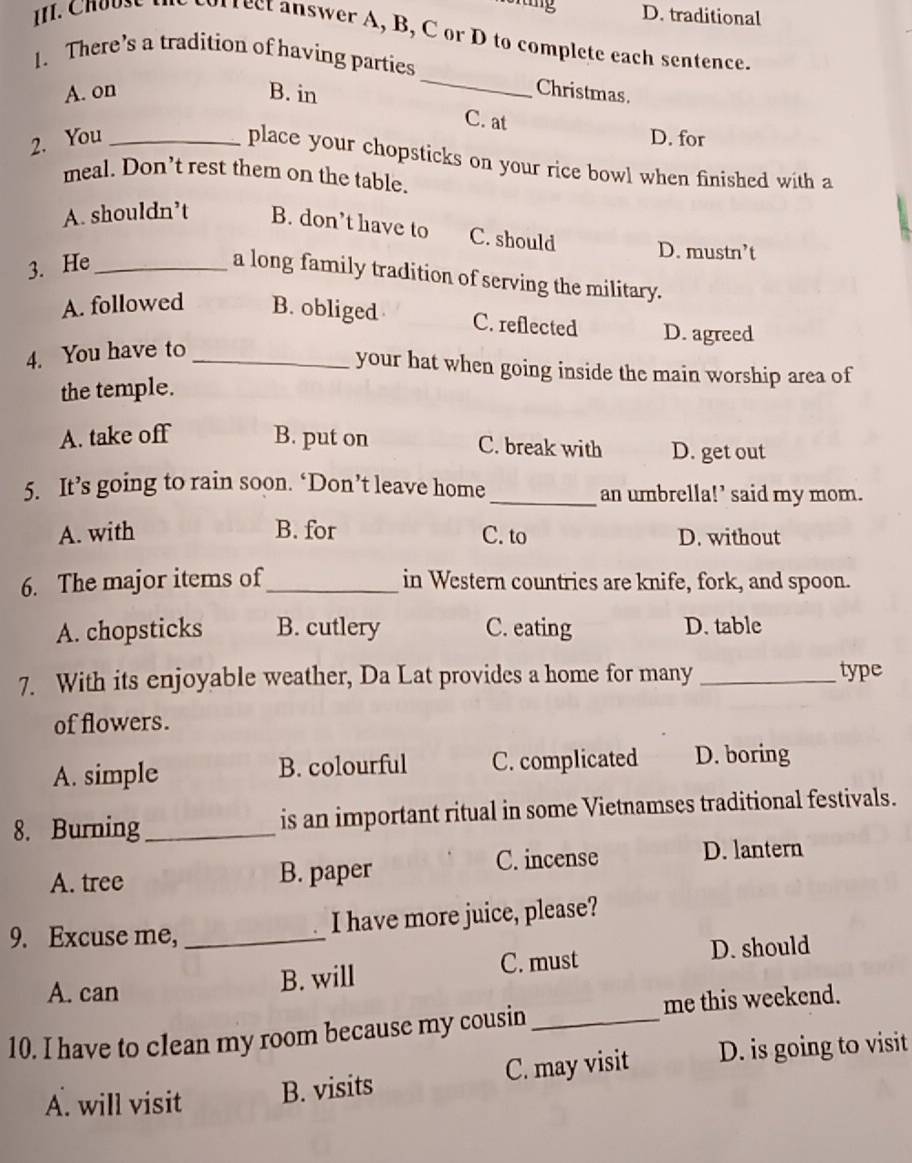 traditional
orrect answer A, B, C or D to complete each sentence.
_
1. There’s a tradition of having parties
A. on B. in
Christmas.
C. at
2. You_ D. for
place your chopsticks on your rice bowl when finished with a
meal. Don’t rest them on the table.
A. shouldn’t B. don’t have to C. should D. mustn’t
3. He_
a long family tradition of serving the military.
A. followed B. obliged C. reflected D. agreed
4. You have to_
your hat when going inside the main worship area of
the temple.
A. take off B. put on C. break with D. get out
5. It’s going to rain soon. ‘Don’t leave home_ an umbrella!’ said my mom.
A. with B. for C. to D. without
6. The major items of_ in Western countrics are knife, fork, and spoon.
A. chopsticks B. cutlery C. eating D. table
7. With its enjoyable weather, Da Lat provides a home for many _type
of flowers.
A. simple B. colourful C. complicated D. boring
8. Burning_ is an important ritual in some Vietnamses traditional festivals.
C. incense D. lantern
A. tree B. paper
9. Excuse me, _I have more juice, please?
A. can B. will C. must
D. should
me this weekend.
10. I have to clean my room because my cousin_
A. will visit B. visits C. may visit D. is going to visit