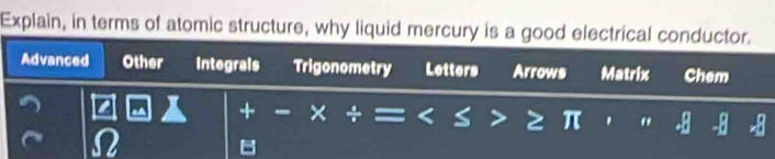 Explain, in terms of atomic structure, why liquid mercury is a good electrical conductor.
Advanced Other Integrals Trigonometry Letters Arrows Matrix Chem
+
8