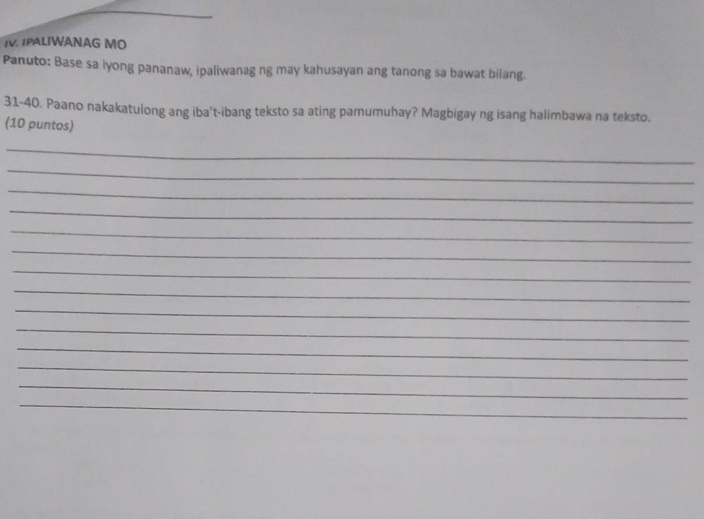 PALIWANAG MO 
Panuto: Base sa iyong pananaw, ipaliwanag ng may kahusayan ang tanong sa bawat bilang. 
31-40. Paano nakakatulong ang iba't-ibang teksto sa ating pamumuhay? Magbigay ng isang halimbawa na teksto. 
(10 puntos) 
_ 
_ 
_ 
_ 
_ 
_ 
_ 
_ 
_ 
_ 
_ 
_ 
_ 
_