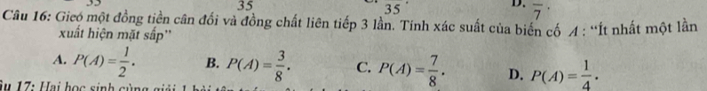 35° 35
D. overline 7^((·) 
Câu 16: Gieo một đồng tiền cân đổi và đồng chất liên tiếp 3 lần. Tính xác suất của biến cố A : “Ít nhất một lần
xuất hiện mặt sấp''
A. P(A)=frac 1)2. B. P(A)= 3/8 . C. P(A)= 7/8 . D. P(A)= 1/4 . 
Âu 17: Hai học sinh gùn